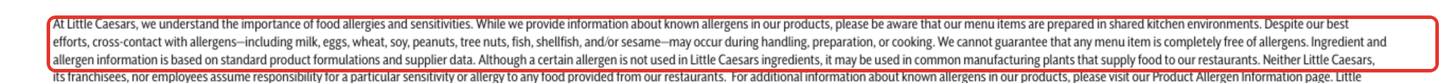 Little Caesars allergen detail: Our menu items are prepared in shared kitchen environments. Despite our best efforts, cross-contact with allergens ... may occur during handling, preparation, or cooking. We cannot guarantee that any menu item is completely free of allergens.