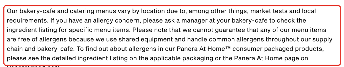 Panera allergen detail: Please note that we cannot guarantee that any of our menu items are free of allergens because we use shared equipment and handle common allergens throughout our supply chain and bakery-cafe.