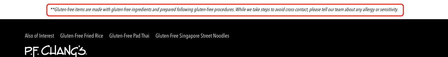P.F. Chang's allergen detail: Gluten-free items are made with gluten-free ingredients and prepared following gluten-free procedures. While we take steps to avoid cross-contact, please tell our team about any allergy or sensitivity.