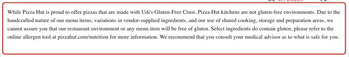 Pizza Hut allergen detail: Pizza Hut kitchens are not gluten-free environments ... we cannot assure you that our restaurant environment or any menu item will be free of gluten.