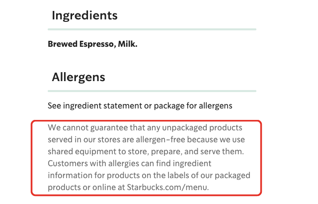 Starbucks allergen detail: We cannot guarantee that any unpackaged products served in our stores are allergen-free because we use shared equipment to store, prepare, and serve them.