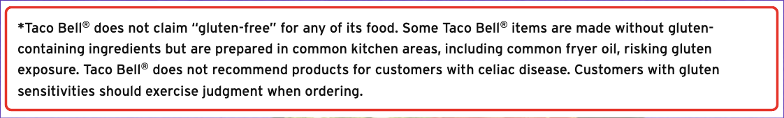 Taco Bell allergen detail: Some Taco Bell items are made without gluten-containing ingredients but are prepared in common kitchen areas, including common fryer oil, risking gluten exposure. Taco Bell does not recommend products for customers with celiac disease.