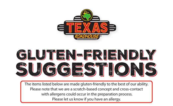 Texas Roadhouse allergen detail: The items listed below are made gluten-friendly to the best of our ability. Please note that we are a scratch-based concept and cross-contact with allergens could occur in the preparation process. Please let us know if you have an allergy.